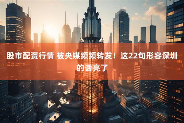 股市配资行情 被央媒频频转发！这22句形容深圳的话亮了