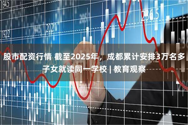 股市配资行情 截至2025年，成都累计安排3万名多子女就读同一学校 | 教育观察