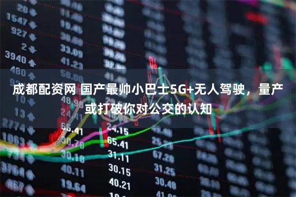 成都配资网 国产最帅小巴士5G+无人驾驶,量产或打破你对公交的认知