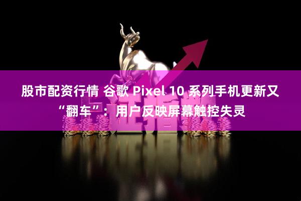 股市配资行情 谷歌 Pixel 10 系列手机更新又“翻车”:用户反映屏幕触控失灵