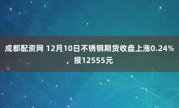 成都配资网 12月10日不锈钢期货收盘上涨0.24%，报12555元