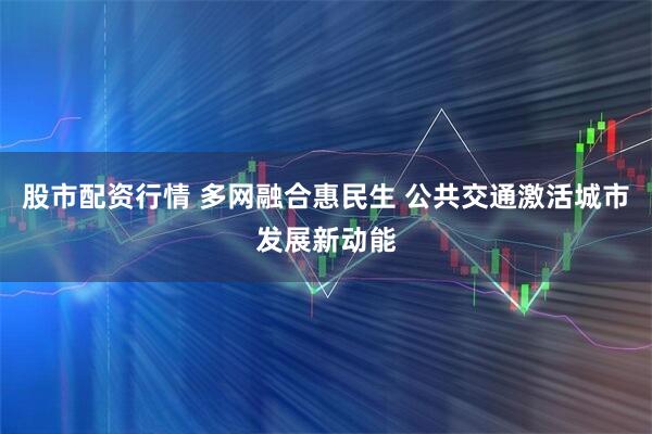 股市配资行情 多网融合惠民生 公共交通激活城市发展新动能