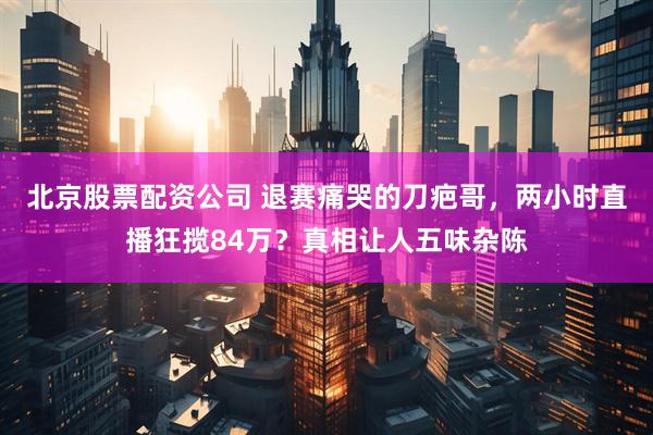 北京股票配资公司 退赛痛哭的刀疤哥，两小时直播狂揽84万？真相让人五味杂陈