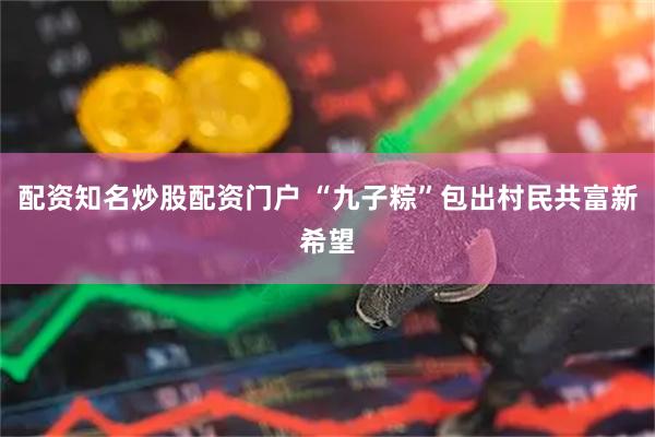 配资知名炒股配资门户 “九子粽”包出村民共富新希望