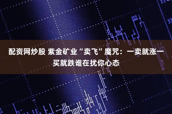 配资网炒股 紫金矿业“卖飞”魔咒：一卖就涨一买就跌谁在扰你心态