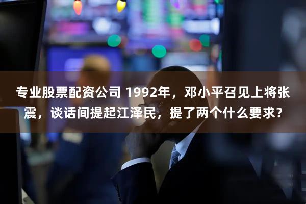 专业股票配资公司 1992年,邓小平召见上将张震,谈话间提起江泽民,提了两个什么要求?