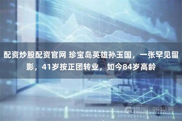 配资炒股配资官网 珍宝岛英雄孙玉国，一张罕见留影，41岁按正团转业，如今84岁高龄