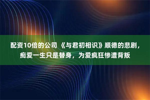 配资10倍的公司 《与君初相识》顺德的悲剧,痴爱一生只是替身,为爱疯狂惨遭背叛