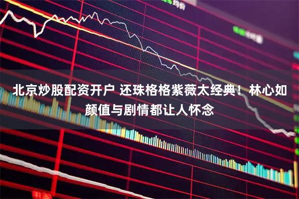 北京炒股配资开户 还珠格格紫薇太经典！林心如颜值与剧情都让人怀念