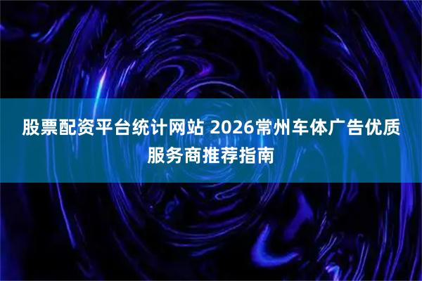 股票配资平台统计网站 2026常州车体广告优质服务商推荐指南