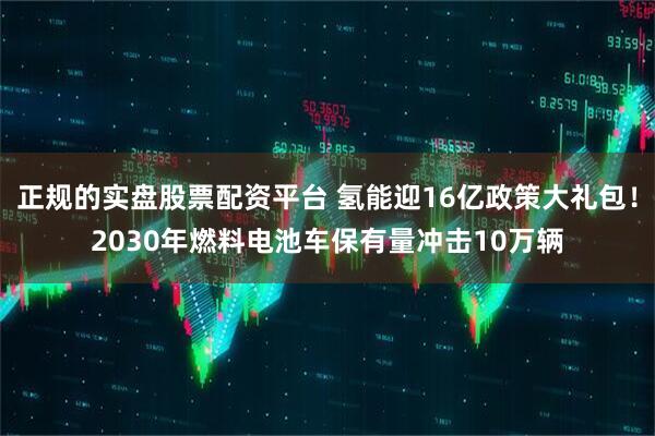 正规的实盘股票配资平台 氢能迎16亿政策大礼包！2030年燃料电池车保有量冲击10万辆