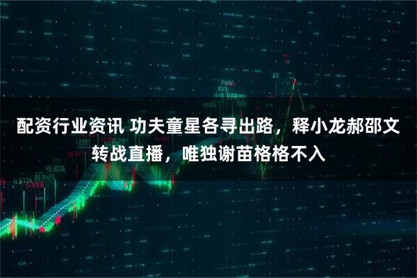 配资行业资讯 功夫童星各寻出路,释小龙郝邵文转战直播,唯独谢苗格格不入