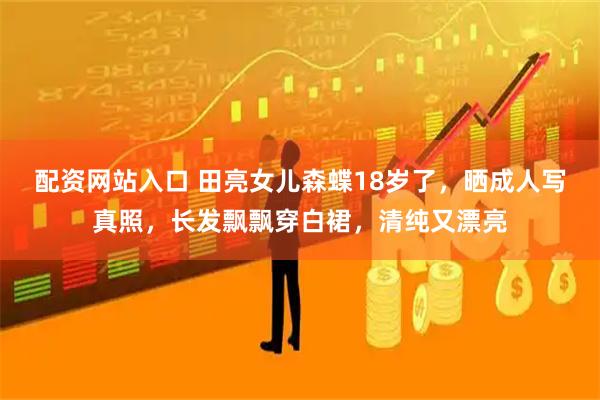 配资网站入口 田亮女儿森蝶18岁了，晒成人写真照，长发飘飘穿白裙，清纯又漂亮