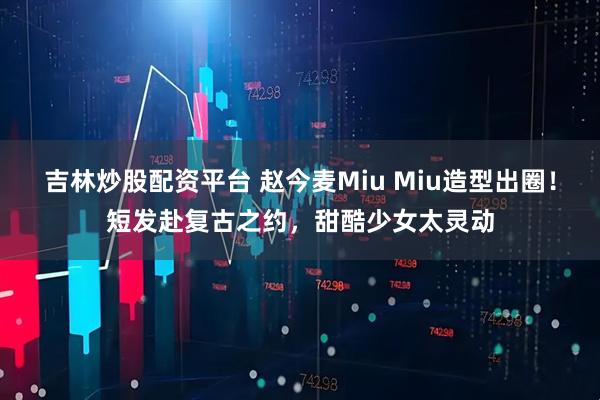 吉林炒股配资平台 赵今麦Miu Miu造型出圈！短发赴复古之约，甜酷少女太灵动