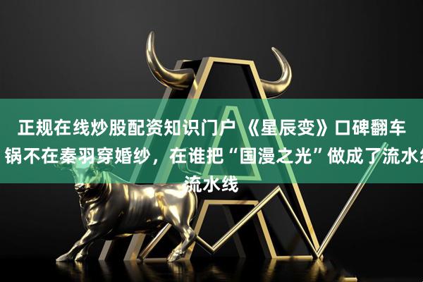 正规在线炒股配资知识门户 《星辰变》口碑翻车，锅不在秦羽穿婚纱，在谁把“国漫之光”做成了流水线
