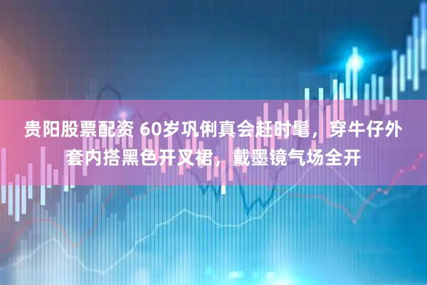 贵阳股票配资 60岁巩俐真会赶时髦，穿牛仔外套内搭黑色开叉裙，戴墨镜气场全开
