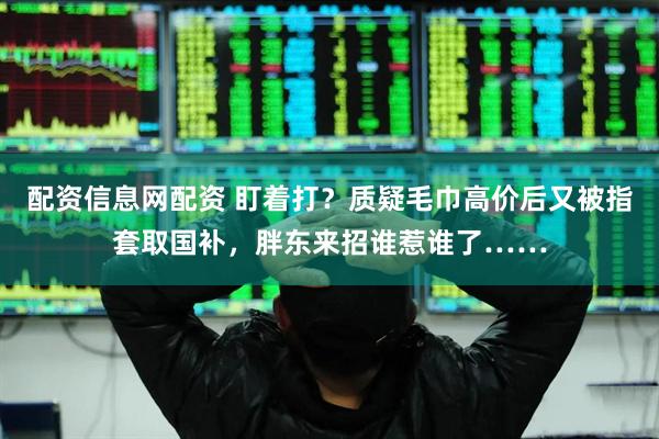 配资信息网配资 盯着打？质疑毛巾高价后又被指套取国补，胖东来招谁惹谁了……